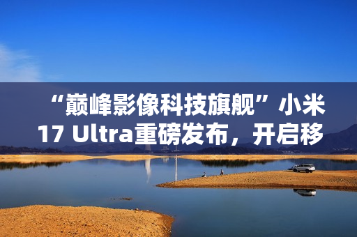 “巅峰影像科技旗舰”小米17 Ultra重磅发布，开启移动影像“光学变焦时代”