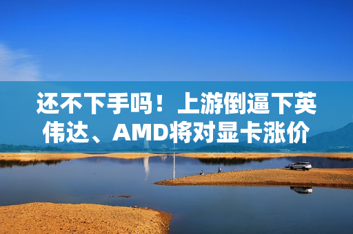 还不下手吗！上游倒逼下英伟达、AMD将对显卡涨价了 涨幅不会小