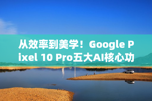 从效率到美学！Google Pixel 10 Pro五大AI核心功能 重新定义智慧生活日常