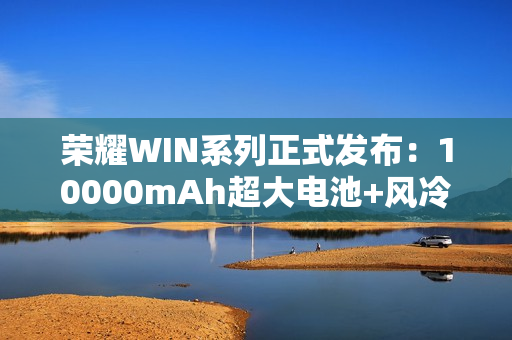 荣耀WIN系列正式发布：10000mAh超大电池+风冷散热！2599元起！