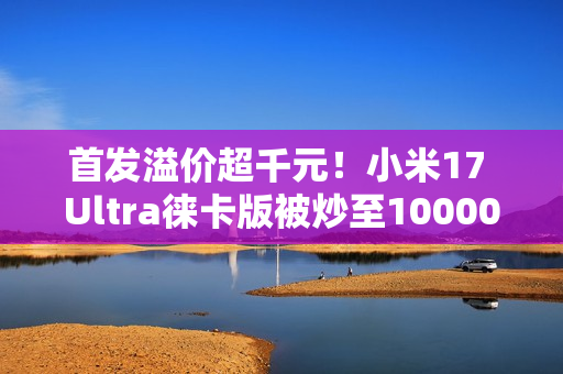 首发溢价超千元！小米17 Ultra徕卡版被炒至10000元