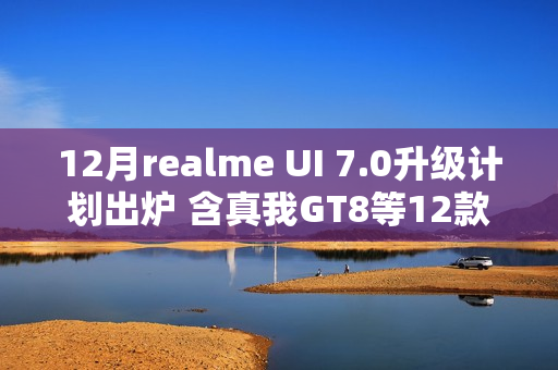 12月realme UI 7.0升级计划出炉 含真我GT8等12款机型