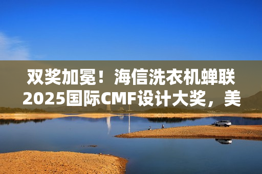 双奖加冕！海信洗衣机蝉联2025国际CMF设计大奖，美学与科技双突破