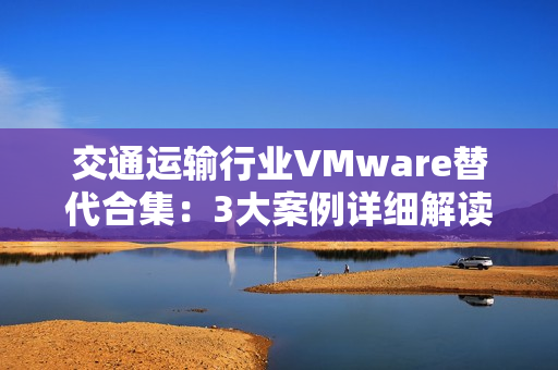交通运输行业VMware替代合集：3大案例详细解读国产虚拟化评估替代之路