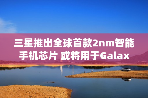 三星推出全球首款2nm智能手机芯片 或将用于Galaxy S26