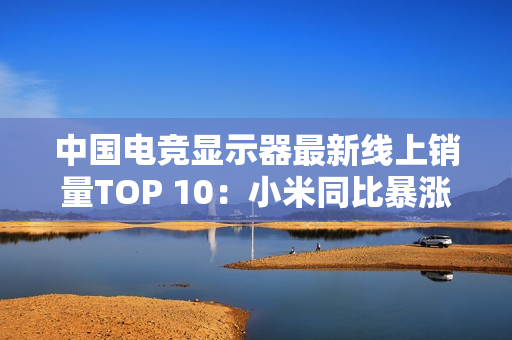 中国电竞显示器最新线上销量TOP 10：小米同比暴涨110% 增幅第一