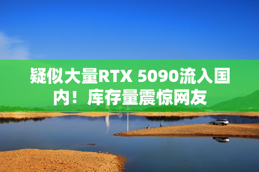 疑似大量RTX 5090流入国内！库存量震惊网友