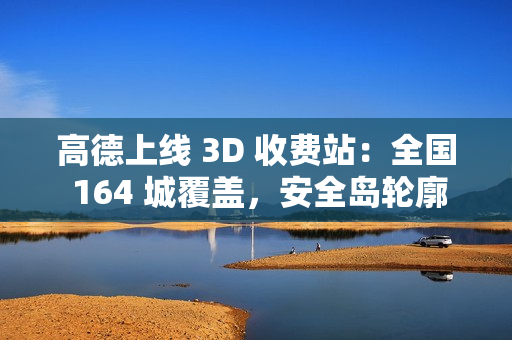 高德上线 3D 收费站：全国 164 城覆盖，安全岛轮廓精准还原