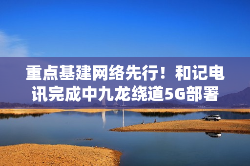重点基建网络先行!和记电讯完成中九龙绕道5G部署,通车日同步启用 重点基建网络先行!和记电讯完成中九龙绕道5G部署,通车日同步启用