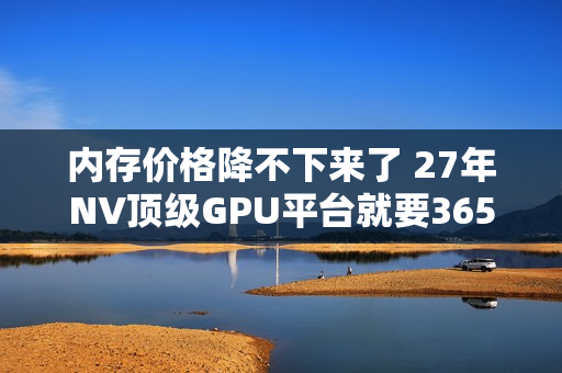 内存价格降不下来了 27年NV顶级GPU平台就要365TB HBM4e内存