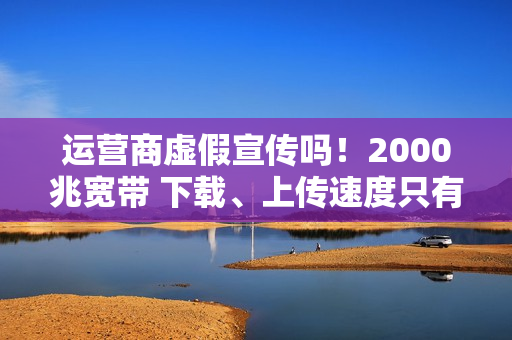 运营商虚假宣传吗！2000兆宽带 下载、上传速度只有几十到几百兆：揭秘为何你的网速这么慢