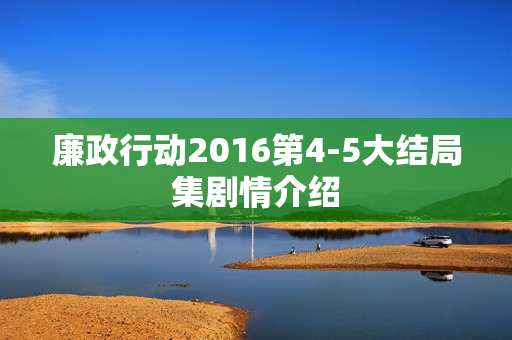 廉政行动2016第4-5大结局集剧情介绍 廉政行动2016第4-5大结局集剧情介绍