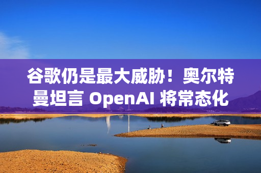 谷歌仍是最大威胁！奥尔特曼坦言 OpenAI 将常态化 AI 红色警报
