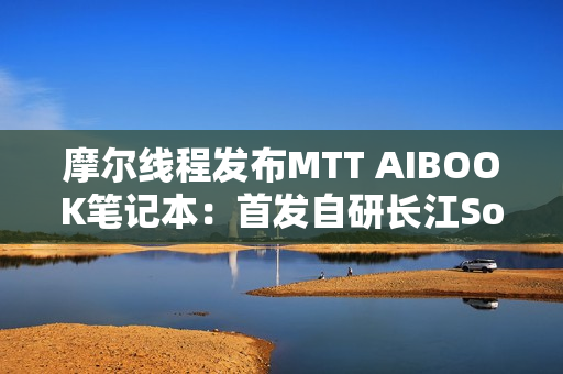 摩尔线程发布MTT AIBOOK笔记本：首发自研长江SoC！32GB+1TB售价9999元