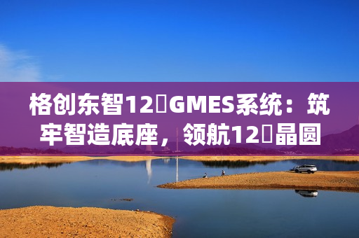 格创东智12吋GMES系统：筑牢智造底座，领航12吋晶圆厂数字化新征程（下）