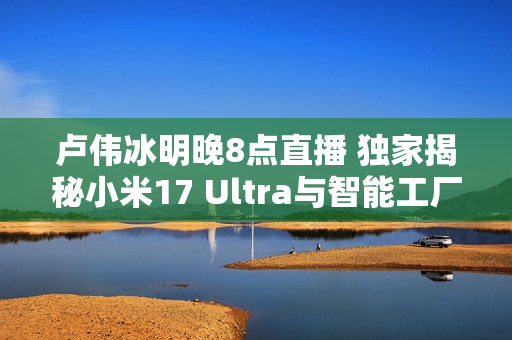 卢伟冰明晚8点直播 独家揭秘小米17 Ultra与智能工厂