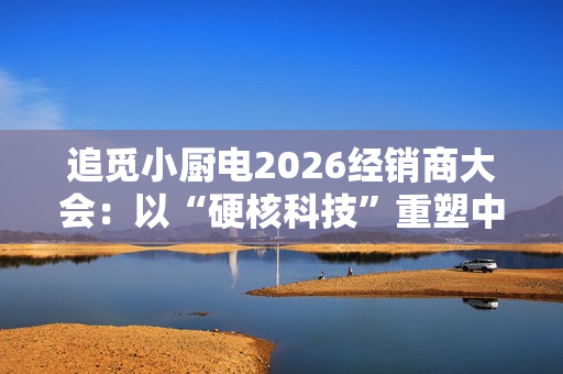追觅小厨电2026经销商大会：以“硬核科技”重塑中国厨房生活新范式