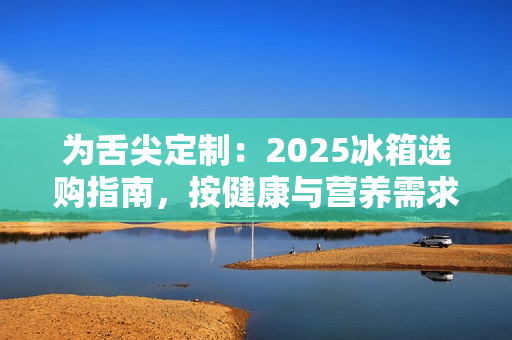 为舌尖定制：2025冰箱选购指南，按健康与营养需求定义新鲜