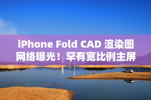 iPhone Fold CAD 渲染图网络曝光！罕有宽比例主屏、开屏手感似细码 iPad Mini、一理由开卖供货有限？