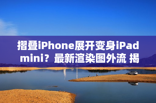 摺叠iPhone展开变身iPad mini？最新渲染图外流 揭露超宽比例