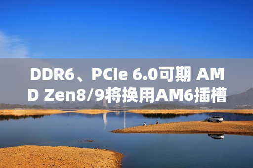 DDR6、PCIe 6.0可期 AMD Zen8/9将换用AM6插槽