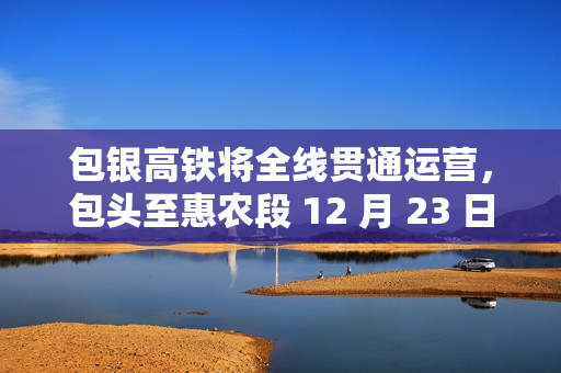 包银高铁将全线贯通运营，包头至惠农段 12 月 23 日建成通车