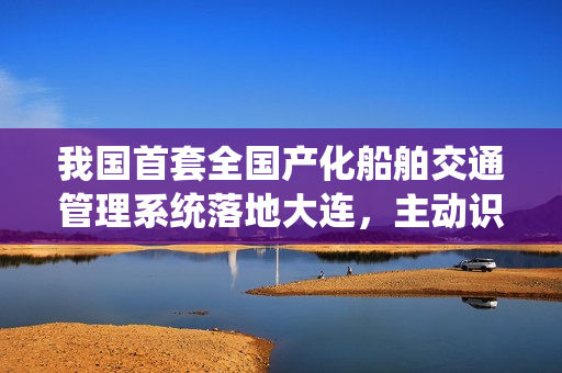 我国首套全国产化船舶交通管理系统落地大连，主动识别风险