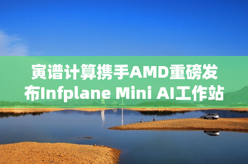 寅谱计算携手AMD重磅发布Infplane Mini AI工作站：Hilbert