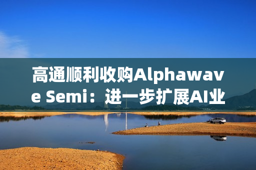 高通顺利收购Alphawave Semi：进一步扩展AI业务发展
