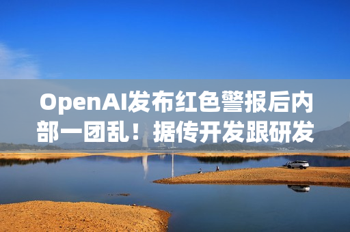 OpenAI发布红色警报后内部一团乱！据传开发跟研发闹不合​