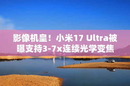 影像机皇！小米17 Ultra被曝支持3-7x连续光学变焦