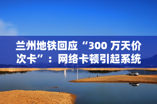 兰州地铁回应“300 万天价次卡”：网络卡顿引起系统重复换算金额