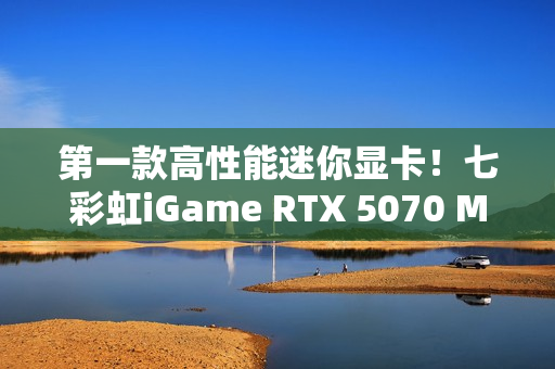 第一款高性能迷你显卡!七彩虹iGame RTX 5070 Mini OC 12GB评测:烤机一小时不到75度 第一款高性能迷你显卡!七彩虹iGame RTX 5070 Mini OC 12GB评测:烤机一小时不到75度