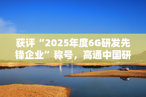 获评“2025年度6G研发先锋企业”称号，高通中国研发负责人徐晧解读6G关键趋势