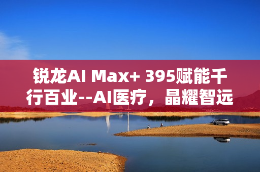 锐龙AI Max+ 395赋能千行百业--AI医疗，晶耀智远多智能体方案助力冲破医疗大模型应用瓶颈