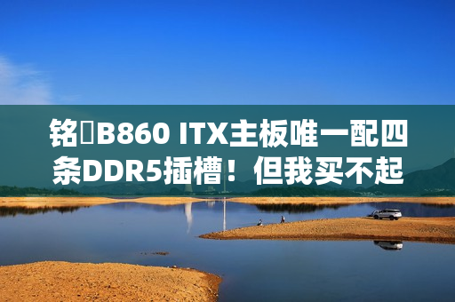 铭瑄B860 ITX主板唯一配四条DDR5插槽！但我买不起内存了