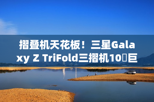摺叠机天花板！三星Galaxy Z TriFold三摺机10吋巨幕 大展双内摺设计工艺