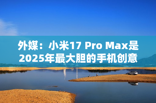 外媒：小米17 Pro Max是2025年最大胆的手机创意