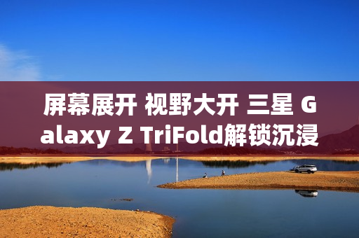 屏幕展开 视野大开 三星 Galaxy Z TriFold解锁沉浸式视觉体验
