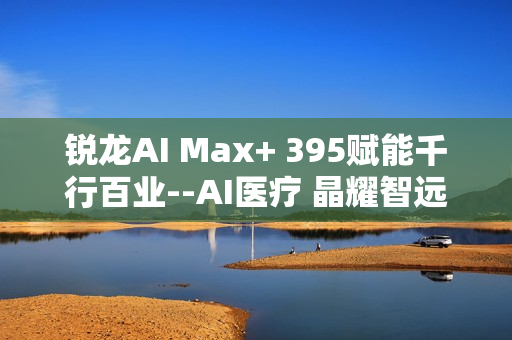 锐龙AI Max+ 395赋能千行百业--AI医疗 晶耀智远多智能体方案助力冲破医疗大模型应用瓶颈