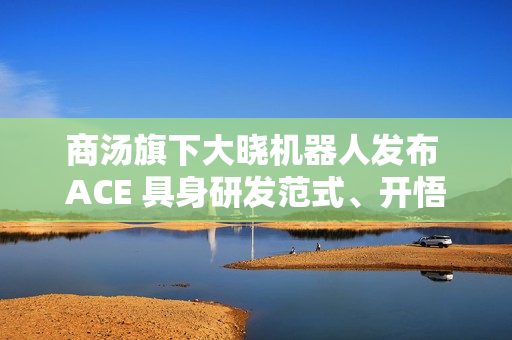 商汤旗下大晓机器人发布 ACE 具身研发范式、开悟世界模型 3.0 等