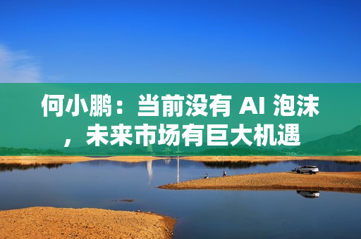 何小鹏：当前没有 AI 泡沫，未来市场有巨大机遇