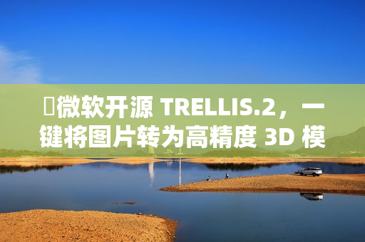 ​微软开源 TRELLIS.2，一键将图片转为高精度 3D 模型