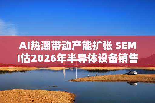 AI热潮带动产能扩张 SEMI估2026年半导体设备销售成长9%至1260亿美元
