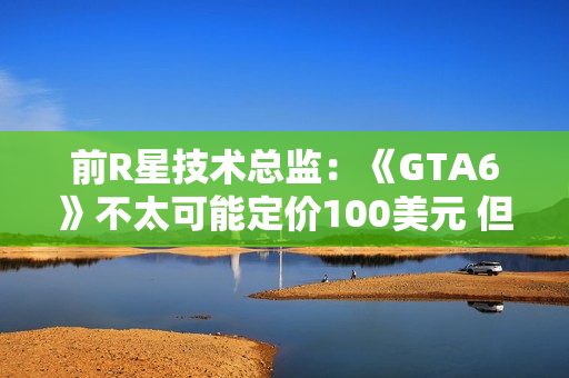 前R星技术总监：《GTA6》不太可能定价100美元 但开发成本会创新高