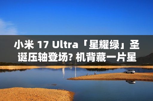 小米 17 Ultra「星耀绿」圣诞压轴登场? 机背藏一片星河，12 月 25 日正式发布!