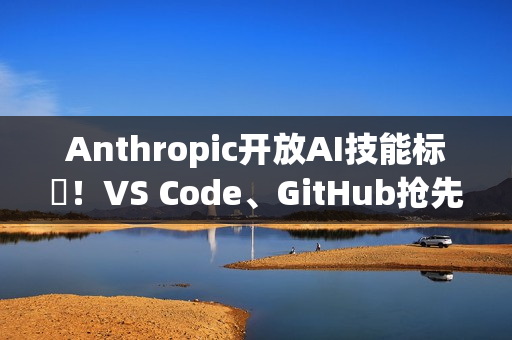 Anthropic开放AI技能标準！VS Code、GitHub抢先上线