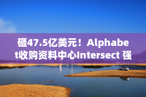 砸47.5亿美元！Alphabet收购资料中心Intersect 强化AI基础建设