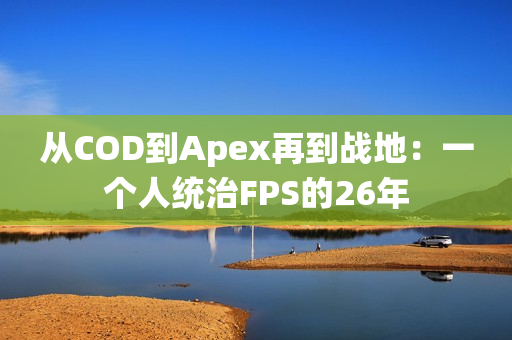 从COD到Apex再到战地：一个人统治FPS的26年