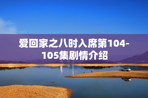 爱回家之八时入席第104-105集剧情介绍 爱回家之八时入席第104-105集剧情介绍
